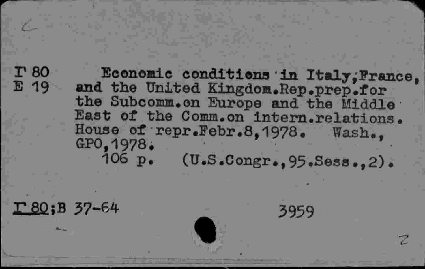 ﻿r 80 Econonic conditions'in Italy;France E i9 and the United Kingdon.Rep.prep.for the Subcomm.on Europe and the Middle East of the Conun.on intern.relations• House of repr.Febr.8-1978. Wash.. GP0,1978.	*
106 p. (U.S.Congr.,95.Sess.,2).
XJBQjB
57-64
3959